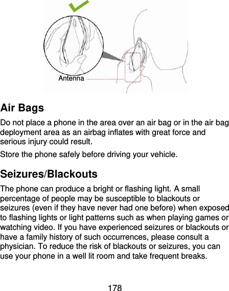  178         Air Bags Do not place a phone in the area over an air bag or in the air bag deployment area as an airbag inflates with great force and serious injury could result. Store the phone safely before driving your vehicle. Seizures/Blackouts The phone can produce a bright or flashing light. A small percentage of people may be susceptible to blackouts or seizures (even if they have never had one before) when exposed to flashing lights or light patterns such as when playing games or watching video. If you have experienced seizures or blackouts or have a family history of such occurrences, please consult a physician. To reduce the risk of blackouts or seizures, you can use your phone in a well lit room and take frequent breaks. Antenna 