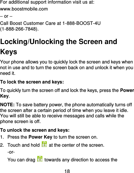  18 For additional support information visit us at: www.boostmobile.com – or – Call Boost Customer Care at 1-888-BOOST-4U (1-888-266-7848). Locking/Unlocking the Screen and Keys Your phone allows you to quickly lock the screen and keys when not in use and to turn the screen back on and unlock it when you need it. To lock the screen and keys: To quickly turn the screen off and lock the keys, press the Power Key. NOTE: To save battery power, the phone automatically turns off the screen after a certain period of time when you leave it idle. You will still be able to receive messages and calls while the phone screen is off. To unlock the screen and keys: 1.  Press the Power Key to turn the screen on. 2.  Touch and hold    at the center of the screen. -or- You can drag    towards any direction to access the 