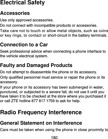  180 Electrical Safety Accessories Use only approved accessories. Do not connect with incompatible products or accessories. Take care not to touch or allow metal objects, such as coins or key rings, to contact or short-circuit in the battery terminals. Connection to a Car Seek professional advice when connecting a phone interface to the vehicle electrical system. Faulty and Damaged Products Do not attempt to disassemble the phone or its accessory. Only qualified personnel must service or repair the phone or its accessory. If your phone or its accessory has been submerged in water, punctured, or subjected to a severe fall, do not use it until you have taken it to be checked at the store where you purchased it or call ZTE hotline 877 817 1759 to ask for help. Radio Frequency Interference General Statement on Interference Care must be taken when using the phone in close proximity to 