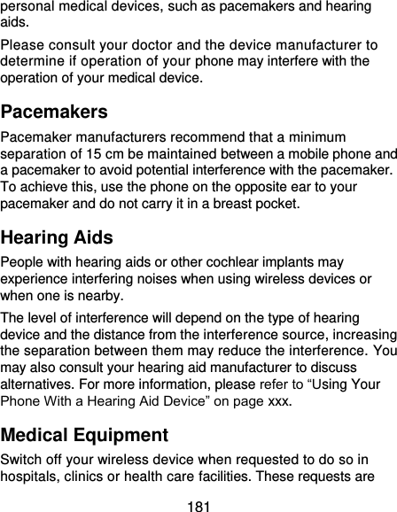  181 personal medical devices, such as pacemakers and hearing aids. Please consult your doctor and the device manufacturer to determine if operation of your phone may interfere with the operation of your medical device. Pacemakers Pacemaker manufacturers recommend that a minimum separation of 15 cm be maintained between a mobile phone and a pacemaker to avoid potential interference with the pacemaker. To achieve this, use the phone on the opposite ear to your pacemaker and do not carry it in a breast pocket. Hearing Aids People with hearing aids or other cochlear implants may experience interfering noises when using wireless devices or when one is nearby. The level of interference will depend on the type of hearing device and the distance from the interference source, increasing the separation between them may reduce the interference. You may also consult your hearing aid manufacturer to discuss alternatives. For more information, please refer to “Using Your Phone With a Hearing Aid Device” on page xxx. Medical Equipment Switch off your wireless device when requested to do so in hospitals, clinics or health care facilities. These requests are 