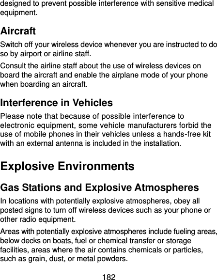  182 designed to prevent possible interference with sensitive medical equipment. Aircraft Switch off your wireless device whenever you are instructed to do so by airport or airline staff. Consult the airline staff about the use of wireless devices on board the aircraft and enable the airplane mode of your phone when boarding an aircraft. Interference in Vehicles Please note that because of possible interference to electronic equipment, some vehicle manufacturers forbid the use of mobile phones in their vehicles unless a hands-free kit with an external antenna is included in the installation. Explosive Environments Gas Stations and Explosive Atmospheres In locations with potentially explosive atmospheres, obey all posted signs to turn off wireless devices such as your phone or other radio equipment. Areas with potentially explosive atmospheres include fueling areas, below decks on boats, fuel or chemical transfer or storage facilities, areas where the air contains chemicals or particles, such as grain, dust, or metal powders. 