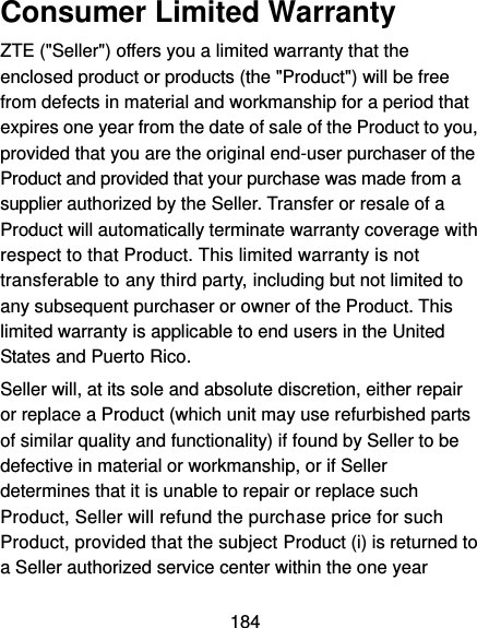  184 Consumer Limited Warranty ZTE (&quot;Seller&quot;) offers you a limited warranty that the enclosed product or products (the &quot;Product&quot;) will be free from defects in material and workmanship for a period that expires one year from the date of sale of the Product to you, provided that you are the original end-user purchaser of the Product and provided that your purchase was made from a supplier authorized by the Seller. Transfer or resale of a Product will automatically terminate warranty coverage with respect to that Product. This limited warranty is not transferable to any third party, including but not limited to any subsequent purchaser or owner of the Product. This limited warranty is applicable to end users in the United States and Puerto Rico. Seller will, at its sole and absolute discretion, either repair or replace a Product (which unit may use refurbished parts of similar quality and functionality) if found by Seller to be defective in material or workmanship, or if Seller determines that it is unable to repair or replace such Product, Seller will refund the purchase price for such Product, provided that the subject Product (i) is returned to a Seller authorized service center within the one year 
