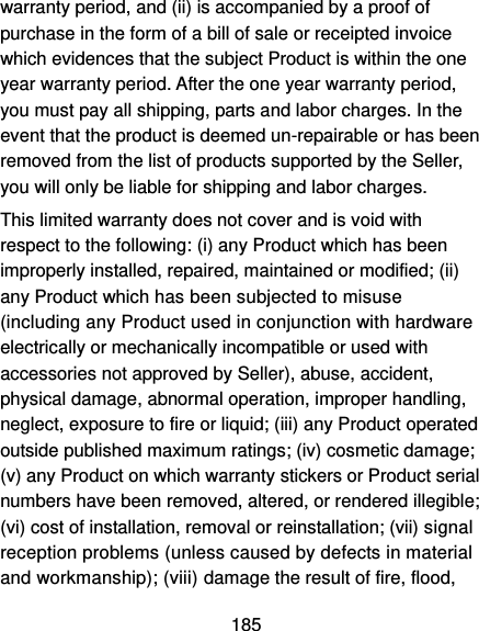  185 warranty period, and (ii) is accompanied by a proof of purchase in the form of a bill of sale or receipted invoice which evidences that the subject Product is within the one year warranty period. After the one year warranty period, you must pay all shipping, parts and labor charges. In the event that the product is deemed un-repairable or has been removed from the list of products supported by the Seller, you will only be liable for shipping and labor charges. This limited warranty does not cover and is void with respect to the following: (i) any Product which has been improperly installed, repaired, maintained or modified; (ii) any Product which has been subjected to misuse (including any Product used in conjunction with hardware electrically or mechanically incompatible or used with accessories not approved by Seller), abuse, accident, physical damage, abnormal operation, improper handling, neglect, exposure to fire or liquid; (iii) any Product operated outside published maximum ratings; (iv) cosmetic damage; (v) any Product on which warranty stickers or Product serial numbers have been removed, altered, or rendered illegible; (vi) cost of installation, removal or reinstallation; (vii) signal reception problems (unless caused by defects in material and workmanship); (viii) damage the result of fire, flood, 