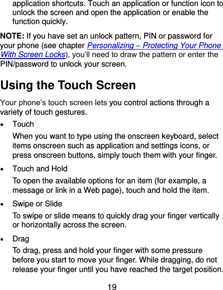  19 application shortcuts. Touch an application or function icon to unlock the screen and open the application or enable the function quickly. NOTE: If you have set an unlock pattern, PIN or password for your phone (see chapter Personalizing – Protecting Your Phone With Screen Locks), you’ll need to draw the pattern or enter the PIN/password to unlock your screen. Using the Touch Screen Your phone’s touch screen lets you control actions through a variety of touch gestures.  Touch When you want to type using the onscreen keyboard, select items onscreen such as application and settings icons, or press onscreen buttons, simply touch them with your finger.  Touch and Hold To open the available options for an item (for example, a message or link in a Web page), touch and hold the item.  Swipe or Slide To swipe or slide means to quickly drag your finger vertically or horizontally across the screen.  Drag To drag, press and hold your finger with some pressure before you start to move your finger. While dragging, do not release your finger until you have reached the target position. 