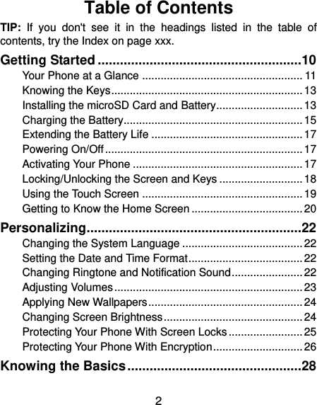  2 Table of Contents TIP:  If  you  don&apos;t  see  it  in  the  headings  listed  in  the  table  of contents, try the Index on page xxx. Getting Started ....................................................... 10 Your Phone at a Glance .................................................... 11 Knowing the Keys .............................................................. 13 Installing the microSD Card and Battery ............................ 13 Charging the Battery.......................................................... 15 Extending the Battery Life ................................................. 17 Powering On/Off ................................................................ 17 Activating Your Phone ....................................................... 17 Locking/Unlocking the Screen and Keys ........................... 18 Using the Touch Screen .................................................... 19 Getting to Know the Home Screen .................................... 20 Personalizing .......................................................... 22 Changing the System Language ....................................... 22 Setting the Date and Time Format ..................................... 22 Changing Ringtone and Notification Sound ....................... 22 Adjusting Volumes ............................................................. 23 Applying New Wallpapers .................................................. 24 Changing Screen Brightness ............................................. 24 Protecting Your Phone With Screen Locks ........................ 25 Protecting Your Phone With Encryption ............................. 26 Knowing the Basics ............................................... 28 