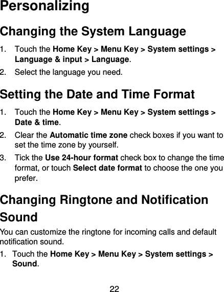  22 Personalizing Changing the System Language 1.  Touch the Home Key &gt; Menu Key &gt; System settings &gt; Language &amp; input &gt; Language. 2.  Select the language you need. Setting the Date and Time Format 1.  Touch the Home Key &gt; Menu Key &gt; System settings &gt; Date &amp; time. 2.  Clear the Automatic time zone check boxes if you want to set the time zone by yourself. 3.  Tick the Use 24-hour format check box to change the time format, or touch Select date format to choose the one you prefer. Changing Ringtone and Notification Sound You can customize the ringtone for incoming calls and default notification sound. 1.  Touch the Home Key &gt; Menu Key &gt; System settings &gt; Sound. 