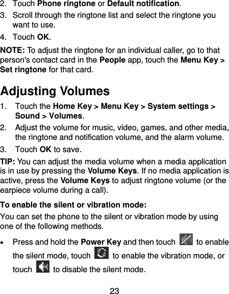  23 2.  Touch Phone ringtone or Default notification. 3.  Scroll through the ringtone list and select the ringtone you want to use. 4.  Touch OK. NOTE: To adjust the ringtone for an individual caller, go to that person&apos;s contact card in the People app, touch the Menu Key &gt; Set ringtone for that card. Adjusting Volumes 1.  Touch the Home Key &gt; Menu Key &gt; System settings &gt; Sound &gt; Volumes. 2.  Adjust the volume for music, video, games, and other media, the ringtone and notification volume, and the alarm volume. 3.  Touch OK to save. TIP: You can adjust the media volume when a media application is in use by pressing the Volume Keys. If no media application is active, press the Volume Keys to adjust ringtone volume (or the earpiece volume during a call).   To enable the silent or vibration mode: You can set the phone to the silent or vibration mode by using one of the following methods.  Press and hold the Power Key and then touch    to enable the silent mode, touch    to enable the vibration mode, or touch    to disable the silent mode. 
