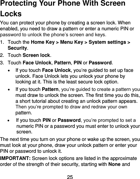  25 Protecting Your Phone With Screen Locks You can protect your phone by creating a screen lock. When enabled, you need to draw a pattern or enter a numeric PIN or password to unlock the phone’s screen and keys. 1.  Touch the Home Key &gt; Menu Key &gt; System settings &gt; Security. 2.  Touch Screen lock. 3.  Touch Face Unlock, Pattern, PIN or Password.  If you touch Face Unlock, you’re guided to set up face unlock. Face Unlock lets you unlock your phone by looking at it. This is the least secure lock option.  If you touch Pattern, you’re guided to create a pattern you must draw to unlock the screen. The first time you do this, a short tutorial about creating an unlock pattern appears. Then you’re prompted to draw and redraw your own pattern.  If you touch PIN or Password, you’re prompted to set a numeric PIN or a password you must enter to unlock your screen.   The next time you turn on your phone or wake up the screen, you must look at your phone, draw your unlock pattern or enter your PIN or password to unlock it. IMPORTANT: Screen lock options are listed in the approximate order of the strength of their security, starting with None and 
