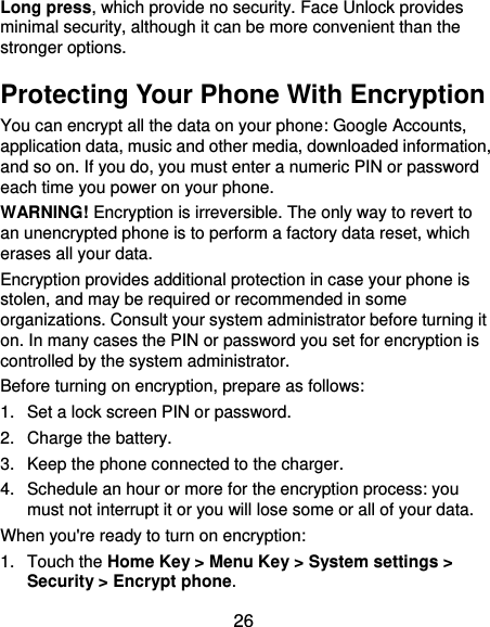  26 Long press, which provide no security. Face Unlock provides minimal security, although it can be more convenient than the stronger options.   Protecting Your Phone With Encryption You can encrypt all the data on your phone: Google Accounts, application data, music and other media, downloaded information, and so on. If you do, you must enter a numeric PIN or password each time you power on your phone. WARNING! Encryption is irreversible. The only way to revert to an unencrypted phone is to perform a factory data reset, which erases all your data. Encryption provides additional protection in case your phone is stolen, and may be required or recommended in some organizations. Consult your system administrator before turning it on. In many cases the PIN or password you set for encryption is controlled by the system administrator. Before turning on encryption, prepare as follows: 1.  Set a lock screen PIN or password. 2.  Charge the battery. 3.  Keep the phone connected to the charger. 4.  Schedule an hour or more for the encryption process: you must not interrupt it or you will lose some or all of your data. When you&apos;re ready to turn on encryption: 1.  Touch the Home Key &gt; Menu Key &gt; System settings &gt; Security &gt; Encrypt phone. 