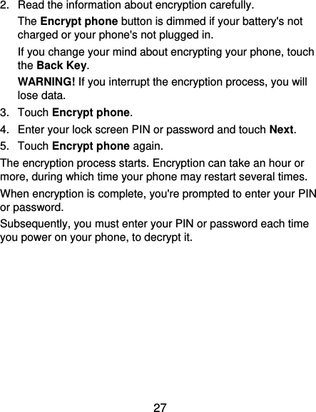 27 2.  Read the information about encryption carefully.   The Encrypt phone button is dimmed if your battery&apos;s not charged or your phone&apos;s not plugged in. If you change your mind about encrypting your phone, touch the Back Key. WARNING! If you interrupt the encryption process, you will lose data. 3.  Touch Encrypt phone. 4.  Enter your lock screen PIN or password and touch Next. 5.  Touch Encrypt phone again. The encryption process starts. Encryption can take an hour or more, during which time your phone may restart several times. When encryption is complete, you&apos;re prompted to enter your PIN or password. Subsequently, you must enter your PIN or password each time you power on your phone, to decrypt it. 