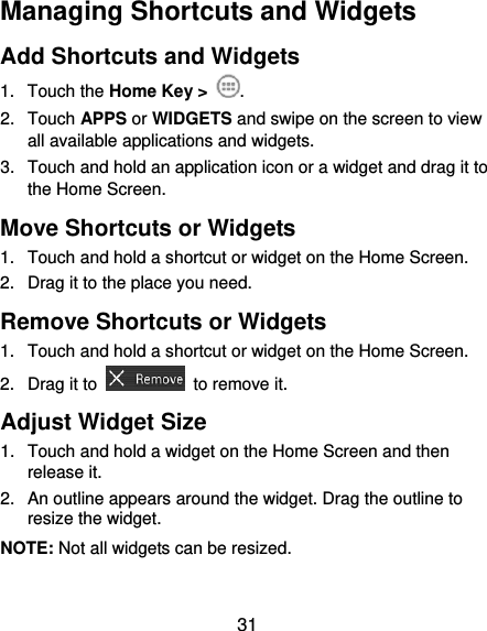  31 Managing Shortcuts and Widgets Add Shortcuts and Widgets 1.  Touch the Home Key &gt;  . 2.  Touch APPS or WIDGETS and swipe on the screen to view all available applications and widgets. 3.  Touch and hold an application icon or a widget and drag it to the Home Screen. Move Shortcuts or Widgets 1.  Touch and hold a shortcut or widget on the Home Screen. 2.  Drag it to the place you need. Remove Shortcuts or Widgets 1.  Touch and hold a shortcut or widget on the Home Screen. 2.  Drag it to    to remove it. Adjust Widget Size 1.  Touch and hold a widget on the Home Screen and then release it. 2.  An outline appears around the widget. Drag the outline to resize the widget. NOTE: Not all widgets can be resized. 