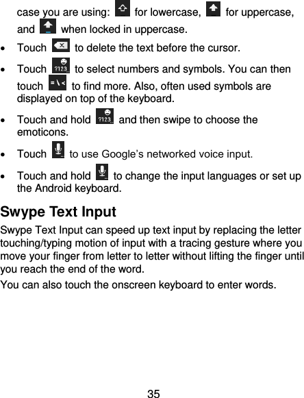  35 case you are using:    for lowercase,    for uppercase, and    when locked in uppercase.   Touch    to delete the text before the cursor.   Touch    to select numbers and symbols. You can then touch    to find more. Also, often used symbols are displayed on top of the keyboard.     Touch and hold    and then swipe to choose the emoticons.   Touch   to use Google’s networked voice input.   Touch and hold    to change the input languages or set up the Android keyboard. Swype Text Input Swype Text Input can speed up text input by replacing the letter touching/typing motion of input with a tracing gesture where you move your finger from letter to letter without lifting the finger until you reach the end of the word. You can also touch the onscreen keyboard to enter words. 