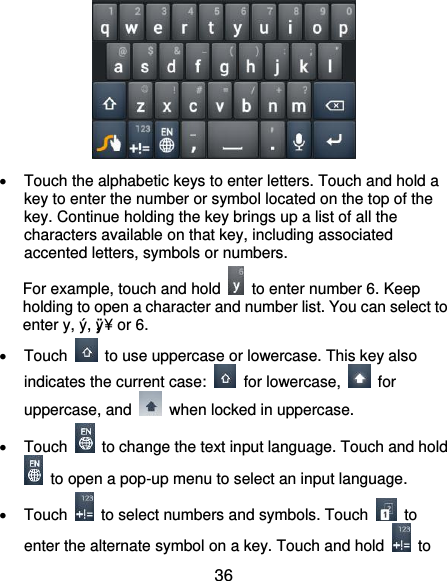  36    Touch the alphabetic keys to enter letters. Touch and hold a key to enter the number or symbol located on the top of the key. Continue holding the key brings up a list of all the characters available on that key, including associated accented letters, symbols or numbers. For example, touch and hold    to enter number 6. Keep holding to open a character and number list. You can select to enter y, ý, ÿ, ¥ or 6.    Touch    to use uppercase or lowercase. This key also indicates the current case:    for lowercase,    for uppercase, and    when locked in uppercase.   Touch    to change the text input language. Touch and hold   to open a pop-up menu to select an input language.   Touch    to select numbers and symbols. Touch    to enter the alternate symbol on a key. Touch and hold    to 