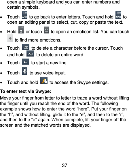  37 open a simple keyboard and you can enter numbers and certain symbols.     Touch    to go back to enter letters. Touch and hold    to open an editing panel to select, cut, copy or paste the text.   Hold    or touch    to open an emoticon list. You can touch   to find more emoticons.   Touch    to delete a character before the cursor. Touch and hold    to delete an entire word.   Touch    to start a new line.   Touch    to use voice input.   Touch and hold    to access the Swype settings. To enter text via Swype: Move your finger from letter to letter to trace a word without lifting the finger until you reach the end of the word. The following example shows how to enter the word “here”. Put your finger on the “h”, and without lifting, glide it to the “e”, and then to the “r”, and then to the “e” again. When complete, lift your finger off the screen and the matched words are displayed.     