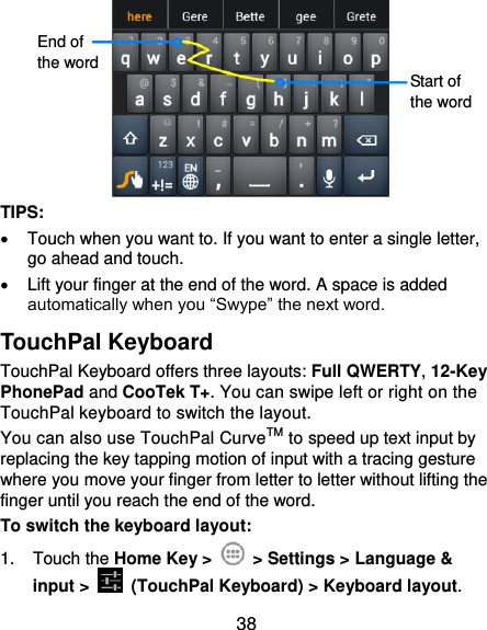  38         TIPS:   Touch when you want to. If you want to enter a single letter, go ahead and touch.   Lift your finger at the end of the word. A space is added automatically when you “Swype” the next word. TouchPal Keyboard TouchPal Keyboard offers three layouts: Full QWERTY, 12-Key PhonePad and CooTek T+. You can swipe left or right on the TouchPal keyboard to switch the layout.   You can also use TouchPal CurveTM to speed up text input by replacing the key tapping motion of input with a tracing gesture where you move your finger from letter to letter without lifting the finger until you reach the end of the word. To switch the keyboard layout: 1.  Touch the Home Key &gt;    &gt; Settings &gt; Language &amp; input &gt;   (TouchPal Keyboard) &gt; Keyboard layout. End of the word Start of the word 