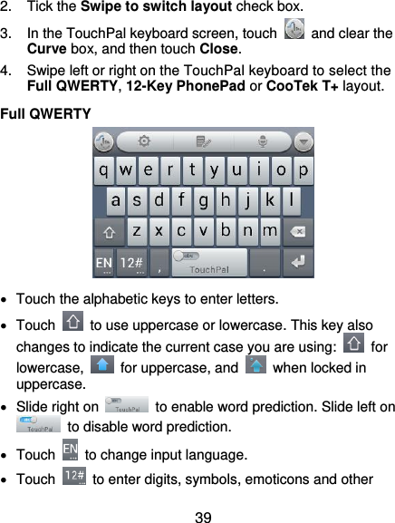  39 2.  Tick the Swipe to switch layout check box. 3.  In the TouchPal keyboard screen, touch    and clear the Curve box, and then touch Close. 4.  Swipe left or right on the TouchPal keyboard to select the Full QWERTY, 12-Key PhonePad or CooTek T+ layout. Full QWERTY    Touch the alphabetic keys to enter letters.   Touch    to use uppercase or lowercase. This key also changes to indicate the current case you are using:    for lowercase,    for uppercase, and    when locked in uppercase.   Slide right on    to enable word prediction. Slide left on   to disable word prediction.   Touch    to change input language.   Touch    to enter digits, symbols, emoticons and other 