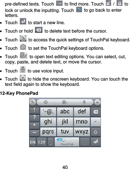  40 pre-defined texts. Touch    to find more. Touch    /    to lock or unlock the inputting. Touch    to go back to enter letters.   Touch    to start a new line.   Touch or hold    to delete text before the cursor.   Touch    to access the quick settings of TouchPal keyboard.   Touch    to set the TouchPal keyboard options.   Touch    to open text editing options. You can select, cut, copy, paste, and delete text, or move the cursor.   Touch    to use voice input.   Touch    to hide the onscreen keyboard. You can touch the text field again to show the keyboard. 12-Key PhonePad   