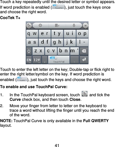  41 Touch a key repeatedly until the desired letter or symbol appears. If word prediction is enabled ( ), just touch the keys once and choose the right word. CooTek T+  Touch to enter the left letter on the key; Double-tap or flick right to enter the right letter/symbol on the key. If word prediction is enabled ( ), just touch the keys and choose the right word. To enable and use TouchPal Curve: 1.  In the TouchPal keyboard screen, touch    and tick the Curve check box, and then touch Close. 2.  Move your finger from letter to letter on the keyboard to trace a word without lifting the finger until you reach the end of the word. NOTE: TouchPal Curve is only available in the Full QWERTY layout. 