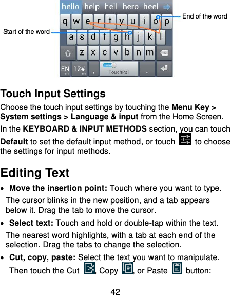  42  Touch Input Settings Choose the touch input settings by touching the Menu Key &gt; System settings &gt; Language &amp; input from the Home Screen. In the KEYBOARD &amp; INPUT METHODS section, you can touch Default to set the default input method, or touch    to choose the settings for input methods. Editing Text  Move the insertion point: Touch where you want to type. The cursor blinks in the new position, and a tab appears below it. Drag the tab to move the cursor.  Select text: Touch and hold or double-tap within the text. The nearest word highlights, with a tab at each end of the selection. Drag the tabs to change the selection.  Cut, copy, paste: Select the text you want to manipulate. Then touch the Cut  , Copy  , or Paste    button: Start of the word End of the word 