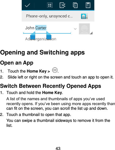  43  Opening and Switching apps Open an App 1.  Touch the Home Key &gt;  . 2.  Slide left or right on the screen and touch an app to open it. Switch Between Recently Opened Apps 1.  Touch and hold the Home Key.   A list of the names and thumbnails of apps you’ve used recently opens. If you’ve been using more apps recently than can fit on the screen, you can scroll the list up and down. 2.  Touch a thumbnail to open that app. You can swipe a thumbnail sideways to remove it from the list.   