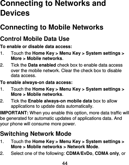  44 Connecting to Networks and Devices Connecting to Mobile Networks Control Mobile Data Use To enable or disable data access: 1.  Touch the Home Key &gt; Menu Key &gt; System settings &gt; More &gt; Mobile networks.   2.  Tick the Data enabled check box to enable data access over the mobile network. Clear the check box to disable data access. To enable always-on data access: 1.  Touch the Home Key &gt; Menu Key &gt; System settings &gt; More &gt; Mobile networks.   2.  Tick the Enable always-on mobile data box to allow applications to update data automatically. IMPORTANT: When you enable this option, more data traffic will be generated for automatic updates of applications data. And your phone will consume more power. Switching Network Mode 1.  Touch the Home Key &gt; Menu Key &gt; System settings &gt; More &gt; Mobile networks &gt; Network Mode.   2.  Select one of the following: CDMA/EvDo, CDMA only, or 