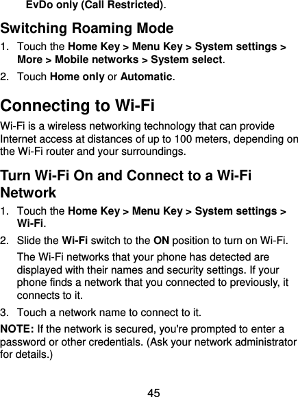  45 EvDo only (Call Restricted). Switching Roaming Mode 1.  Touch the Home Key &gt; Menu Key &gt; System settings &gt; More &gt; Mobile networks &gt; System select. 2.  Touch Home only or Automatic. Connecting to Wi-Fi Wi-Fi is a wireless networking technology that can provide Internet access at distances of up to 100 meters, depending on the Wi-Fi router and your surroundings. Turn Wi-Fi On and Connect to a Wi-Fi Network 1.  Touch the Home Key &gt; Menu Key &gt; System settings &gt; Wi-Fi. 2.  Slide the Wi-Fi switch to the ON position to turn on Wi-Fi.   The Wi-Fi networks that your phone has detected are displayed with their names and security settings. If your phone finds a network that you connected to previously, it connects to it. 3.  Touch a network name to connect to it. NOTE: If the network is secured, you&apos;re prompted to enter a password or other credentials. (Ask your network administrator for details.) 