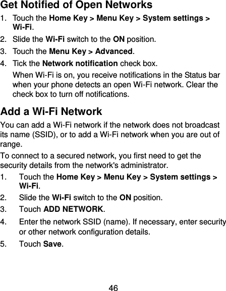  46 Get Notified of Open Networks 1.  Touch the Home Key &gt; Menu Key &gt; System settings &gt; Wi-Fi. 2.  Slide the Wi-Fi switch to the ON position. 3.  Touch the Menu Key &gt; Advanced. 4.  Tick the Network notification check box.   When Wi-Fi is on, you receive notifications in the Status bar when your phone detects an open Wi-Fi network. Clear the check box to turn off notifications. Add a Wi-Fi Network You can add a Wi-Fi network if the network does not broadcast its name (SSID), or to add a Wi-Fi network when you are out of range. To connect to a secured network, you first need to get the security details from the network&apos;s administrator. 1.  Touch the Home Key &gt; Menu Key &gt; System settings &gt; Wi-Fi. 2.  Slide the Wi-Fi switch to the ON position. 3.  Touch ADD NETWORK. 4.  Enter the network SSID (name). If necessary, enter security or other network configuration details. 5.  Touch Save.  