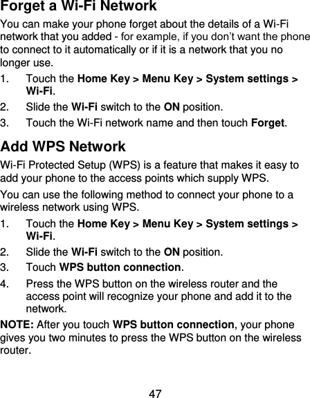  47 Forget a Wi-Fi Network You can make your phone forget about the details of a Wi-Fi network that you added - for example, if you don’t want the phone to connect to it automatically or if it is a network that you no longer use.   1.  Touch the Home Key &gt; Menu Key &gt; System settings &gt; Wi-Fi. 2.  Slide the Wi-Fi switch to the ON position. 3.  Touch the Wi-Fi network name and then touch Forget. Add WPS Network Wi-Fi Protected Setup (WPS) is a feature that makes it easy to add your phone to the access points which supply WPS. You can use the following method to connect your phone to a wireless network using WPS. 1.  Touch the Home Key &gt; Menu Key &gt; System settings &gt; Wi-Fi. 2.  Slide the Wi-Fi switch to the ON position. 3.  Touch WPS button connection. 4.  Press the WPS button on the wireless router and the access point will recognize your phone and add it to the network. NOTE: After you touch WPS button connection, your phone gives you two minutes to press the WPS button on the wireless router. 