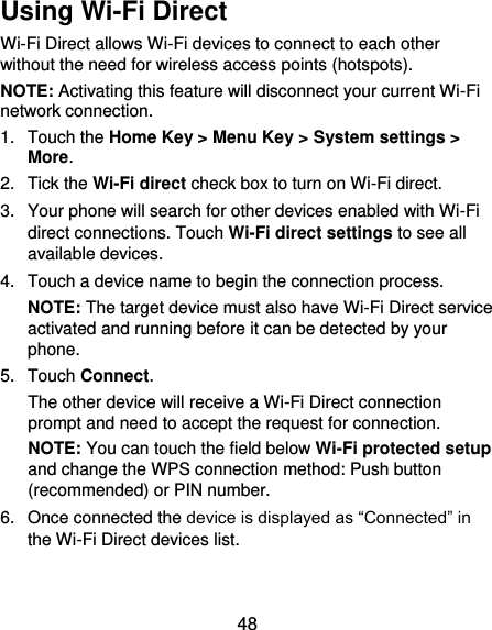 48 Using Wi-Fi Direct Wi-Fi Direct allows Wi-Fi devices to connect to each other without the need for wireless access points (hotspots). NOTE: Activating this feature will disconnect your current Wi-Fi network connection. 1.  Touch the Home Key &gt; Menu Key &gt; System settings &gt; More. 2.  Tick the Wi-Fi direct check box to turn on Wi-Fi direct. 3.  Your phone will search for other devices enabled with Wi-Fi direct connections. Touch Wi-Fi direct settings to see all available devices. 4.  Touch a device name to begin the connection process. NOTE: The target device must also have Wi-Fi Direct service activated and running before it can be detected by your phone. 5.  Touch Connect.   The other device will receive a Wi-Fi Direct connection prompt and need to accept the request for connection. NOTE: You can touch the field below Wi-Fi protected setup and change the WPS connection method: Push button (recommended) or PIN number. 6.  Once connected the device is displayed as “Connected” in the Wi-Fi Direct devices list. 