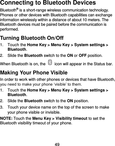  49 Connecting to Bluetooth Devices Bluetooth® is a short-range wireless communication technology. Phones or other devices with Bluetooth capabilities can exchange information wirelessly within a distance of about 10 meters. The Bluetooth devices must be paired before the communication is performed. Turning Bluetooth On/Off 1.  Touch the Home Key &gt; Menu Key &gt; System settings &gt; Bluetooth. 2.  Slide the Bluetooth switch to the ON or OFF position. When Bluetooth is on, the    icon will appear in the Status bar.   Making Your Phone Visible In order to work with other phones or devices that have Bluetooth, you need to make your phone ‘visible’ to them. 1.  Touch the Home Key &gt; Menu Key &gt; System settings &gt; Bluetooth. 2.  Slide the Bluetooth switch to the ON position. 3.  Touch your device name on the top of the screen to make your phone visible or invisible. NOTE: Touch the Menu Key &gt; Visibility timeout to set the Bluetooth visibility timeout of your phone. 
