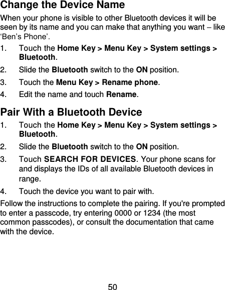  50 Change the Device Name When your phone is visible to other Bluetooth devices it will be seen by its name and you can make that anything you want – like ‘Ben’s Phone’. 1.  Touch the Home Key &gt; Menu Key &gt; System settings &gt; Bluetooth. 2.  Slide the Bluetooth switch to the ON position. 3.  Touch the Menu Key &gt; Rename phone. 4.  Edit the name and touch Rename. Pair With a Bluetooth Device 1.  Touch the Home Key &gt; Menu Key &gt; System settings &gt; Bluetooth. 2.  Slide the Bluetooth switch to the ON position. 3.  Touch SEARCH FOR DEVICES. Your phone scans for and displays the IDs of all available Bluetooth devices in range. 4.  Touch the device you want to pair with. Follow the instructions to complete the pairing. If you&apos;re prompted to enter a passcode, try entering 0000 or 1234 (the most common passcodes), or consult the documentation that came with the device.   