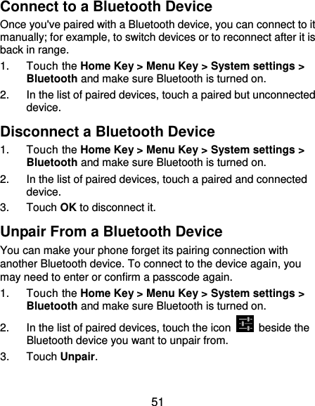  51 Connect to a Bluetooth Device Once you&apos;ve paired with a Bluetooth device, you can connect to it manually; for example, to switch devices or to reconnect after it is back in range. 1.  Touch the Home Key &gt; Menu Key &gt; System settings &gt; Bluetooth and make sure Bluetooth is turned on. 2.  In the list of paired devices, touch a paired but unconnected device. Disconnect a Bluetooth Device 1.  Touch the Home Key &gt; Menu Key &gt; System settings &gt; Bluetooth and make sure Bluetooth is turned on. 2.  In the list of paired devices, touch a paired and connected device. 3.  Touch OK to disconnect it. Unpair From a Bluetooth Device You can make your phone forget its pairing connection with another Bluetooth device. To connect to the device again, you may need to enter or confirm a passcode again. 1.  Touch the Home Key &gt; Menu Key &gt; System settings &gt; Bluetooth and make sure Bluetooth is turned on. 2.  In the list of paired devices, touch the icon    beside the Bluetooth device you want to unpair from. 3.  Touch Unpair. 