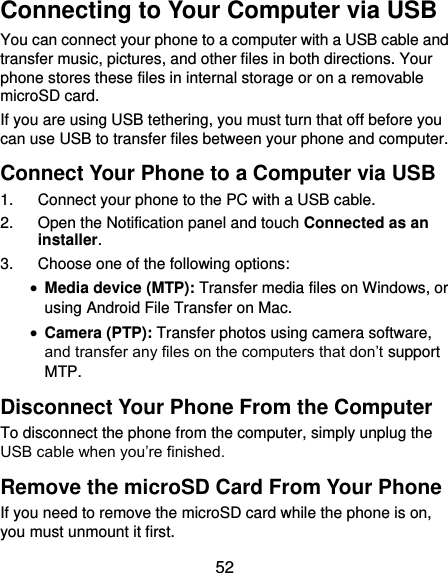  52 Connecting to Your Computer via USB You can connect your phone to a computer with a USB cable and transfer music, pictures, and other files in both directions. Your phone stores these files in internal storage or on a removable microSD card. If you are using USB tethering, you must turn that off before you can use USB to transfer files between your phone and computer. Connect Your Phone to a Computer via USB 1.  Connect your phone to the PC with a USB cable. 2.  Open the Notification panel and touch Connected as an installer. 3.  Choose one of the following options:  Media device (MTP): Transfer media files on Windows, or using Android File Transfer on Mac.  Camera (PTP): Transfer photos using camera software, and transfer any files on the computers that don’t support MTP. Disconnect Your Phone From the Computer To disconnect the phone from the computer, simply unplug the USB cable when you’re finished. Remove the microSD Card From Your Phone If you need to remove the microSD card while the phone is on, you must unmount it first. 
