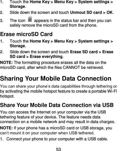  53 1.  Touch the Home Key &gt; Menu Key &gt; System settings &gt; Storage. 2.  Slide down the screen and touch Unmout SD card &gt; OK. 3.  The icon    appears in the status bar and then you can safely remove the microSD card from the phone. Erase microSD Card 1.  Touch the Home Key &gt; Menu Key &gt; System settings &gt; Storage. 2.  Slide down the screen and touch Erase SD card &gt; Erase SD card &gt; Erase everything. NOTE: The formatting procedure erases all the data on the microSD card, after which the files CANNOT be retrieved. Sharing Your Mobile Data Connection You can share your phone’s data capabilities through tethering or by activating the mobile hotspot feature to create a portable Wi-Fi hotspot.   Share Your Mobile Data Connection via USB You can access the Internet on your computer via the USB tethering feature of your device. The feature needs data connection on a mobile network and may result in data charges.   NOTE: If your phone has a microSD card or USB storage, you can’t mount it on your computer when USB tethered.   1.  Connect your phone to your computer with a USB cable.   