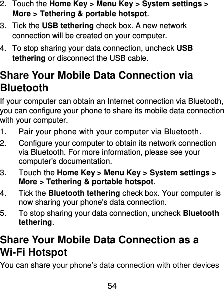  54 2.  Touch the Home Key &gt; Menu Key &gt; System settings &gt; More &gt; Tethering &amp; portable hotspot. 3.  Tick the USB tethering check box. A new network connection will be created on your computer. 4.  To stop sharing your data connection, uncheck USB tethering or disconnect the USB cable. Share Your Mobile Data Connection via Bluetooth If your computer can obtain an Internet connection via Bluetooth, you can configure your phone to share its mobile data connection with your computer. 1.  Pair your phone with your computer via Bluetooth. 2.  Configure your computer to obtain its network connection via Bluetooth. For more information, please see your computer&apos;s documentation. 3.  Touch the Home Key &gt; Menu Key &gt; System settings &gt; More &gt; Tethering &amp; portable hotspot. 4.  Tick the Bluetooth tethering check box. Your computer is now sharing your phone&apos;s data connection. 5.  To stop sharing your data connection, uncheck Bluetooth tethering. Share Your Mobile Data Connection as a Wi-Fi Hotspot You can share your phone’s data connection with other devices 