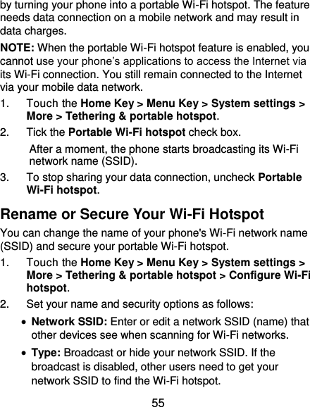  55 by turning your phone into a portable Wi-Fi hotspot. The feature needs data connection on a mobile network and may result in data charges. NOTE: When the portable Wi-Fi hotspot feature is enabled, you cannot use your phone’s applications to access the Internet via its Wi-Fi connection. You still remain connected to the Internet via your mobile data network. 1.  Touch the Home Key &gt; Menu Key &gt; System settings &gt; More &gt; Tethering &amp; portable hotspot. 2.  Tick the Portable Wi-Fi hotspot check box.   After a moment, the phone starts broadcasting its Wi-Fi network name (SSID). 3.  To stop sharing your data connection, uncheck Portable Wi-Fi hotspot. Rename or Secure Your Wi-Fi Hotspot You can change the name of your phone&apos;s Wi-Fi network name (SSID) and secure your portable Wi-Fi hotspot. 1.  Touch the Home Key &gt; Menu Key &gt; System settings &gt; More &gt; Tethering &amp; portable hotspot &gt; Configure Wi-Fi hotspot. 2.  Set your name and security options as follows:  Network SSID: Enter or edit a network SSID (name) that other devices see when scanning for Wi-Fi networks.  Type: Broadcast or hide your network SSID. If the broadcast is disabled, other users need to get your network SSID to find the Wi-Fi hotspot. 