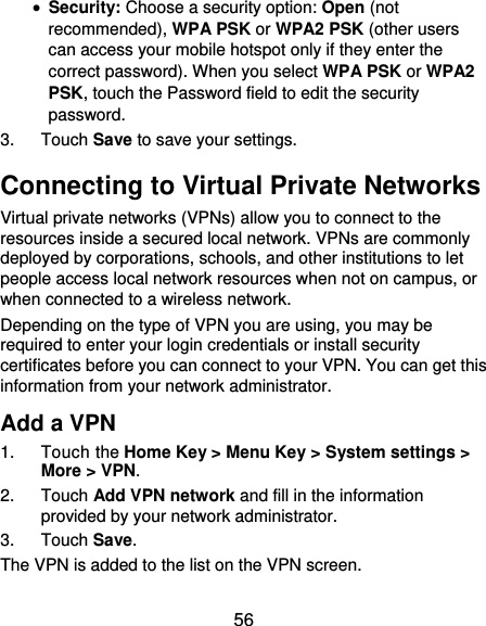  56  Security: Choose a security option: Open (not recommended), WPA PSK or WPA2 PSK (other users can access your mobile hotspot only if they enter the correct password). When you select WPA PSK or WPA2 PSK, touch the Password field to edit the security password. 3.  Touch Save to save your settings. Connecting to Virtual Private Networks Virtual private networks (VPNs) allow you to connect to the resources inside a secured local network. VPNs are commonly deployed by corporations, schools, and other institutions to let people access local network resources when not on campus, or when connected to a wireless network. Depending on the type of VPN you are using, you may be required to enter your login credentials or install security certificates before you can connect to your VPN. You can get this information from your network administrator. Add a VPN 1.  Touch the Home Key &gt; Menu Key &gt; System settings &gt; More &gt; VPN. 2.  Touch Add VPN network and fill in the information provided by your network administrator. 3.  Touch Save. The VPN is added to the list on the VPN screen. 
