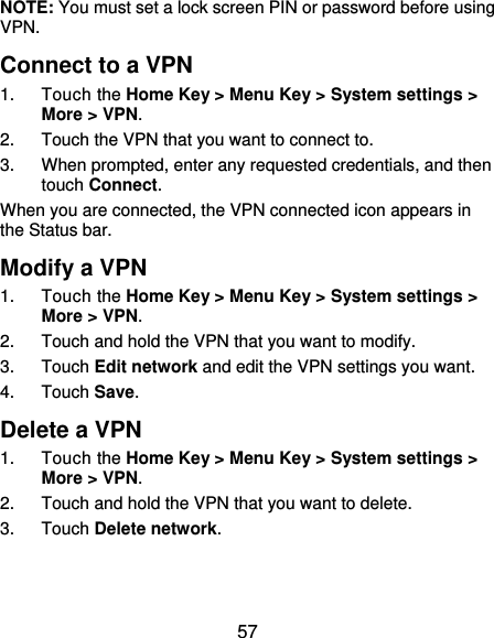  57 NOTE: You must set a lock screen PIN or password before using VPN.  Connect to a VPN 1.  Touch the Home Key &gt; Menu Key &gt; System settings &gt; More &gt; VPN. 2.  Touch the VPN that you want to connect to. 3.  When prompted, enter any requested credentials, and then touch Connect.   When you are connected, the VPN connected icon appears in the Status bar. Modify a VPN 1.  Touch the Home Key &gt; Menu Key &gt; System settings &gt; More &gt; VPN. 2.  Touch and hold the VPN that you want to modify. 3.  Touch Edit network and edit the VPN settings you want. 4.  Touch Save. Delete a VPN 1.  Touch the Home Key &gt; Menu Key &gt; System settings &gt; More &gt; VPN. 2.  Touch and hold the VPN that you want to delete. 3.  Touch Delete network. 