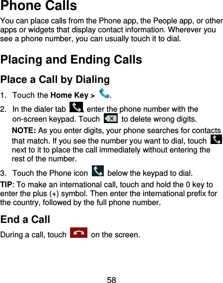  58 Phone Calls You can place calls from the Phone app, the People app, or other apps or widgets that display contact information. Wherever you see a phone number, you can usually touch it to dial. Placing and Ending Calls Place a Call by Dialing 1.  Touch the Home Key &gt;  . 2.  In the dialer tab  , enter the phone number with the on-screen keypad. Touch    to delete wrong digits. NOTE: As you enter digits, your phone searches for contacts that match. If you see the number you want to dial, touch   next to it to place the call immediately without entering the rest of the number.   3.  Touch the Phone icon    below the keypad to dial. TIP: To make an international call, touch and hold the 0 key to enter the plus (+) symbol. Then enter the international prefix for the country, followed by the full phone number. End a Call During a call, touch    on the screen. 