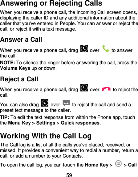  59 Answering or Rejecting Calls When you receive a phone call, the Incoming Call screen opens, displaying the caller ID and any additional information about the caller that you&apos;ve entered in People. You can answer or reject the call, or reject it with a text message. Answer a Call When you receive a phone call, drag    over    to answer the call. NOTE: To silence the ringer before answering the call, press the Volume Keys up or down. Reject a Call When you receive a phone call, drag    over    to reject the call. You can also drag    over    to reject the call and send a preset text message to the caller.   TIP: To edit the text response from within the Phone app, touch the Menu Key &gt; Settings &gt; Quick responses. Working With the Call Log The Call log is a list of all the calls you&apos;ve placed, received, or missed. It provides a convenient way to redial a number, return a call, or add a number to your Contacts. To open the call log, you can touch the Home Key &gt;    &gt; Call 