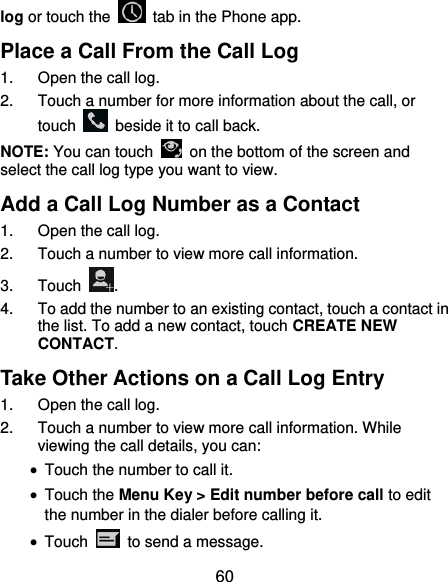  60 log or touch the    tab in the Phone app. Place a Call From the Call Log 1.  Open the call log. 2.  Touch a number for more information about the call, or touch    beside it to call back. NOTE: You can touch    on the bottom of the screen and select the call log type you want to view. Add a Call Log Number as a Contact 1.  Open the call log. 2.  Touch a number to view more call information. 3.  Touch  . 4.  To add the number to an existing contact, touch a contact in the list. To add a new contact, touch CREATE NEW CONTACT. Take Other Actions on a Call Log Entry 1.  Open the call log. 2.  Touch a number to view more call information. While viewing the call details, you can:  Touch the number to call it.  Touch the Menu Key &gt; Edit number before call to edit the number in the dialer before calling it.  Touch    to send a message. 