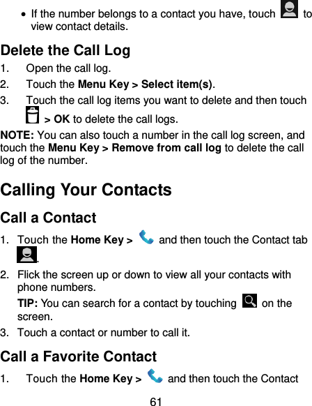  61  If the number belongs to a contact you have, touch    to view contact details. Delete the Call Log 1.  Open the call log. 2.  Touch the Menu Key &gt; Select item(s). 3.  Touch the call log items you want to delete and then touch  &gt; OK to delete the call logs. NOTE: You can also touch a number in the call log screen, and touch the Menu Key &gt; Remove from call log to delete the call log of the number. Calling Your Contacts Call a Contact 1.  Touch the Home Key &gt;    and then touch the Contact tab . 2.  Flick the screen up or down to view all your contacts with phone numbers. TIP: You can search for a contact by touching    on the screen. 3.  Touch a contact or number to call it. Call a Favorite Contact 1.  Touch the Home Key &gt;    and then touch the Contact 