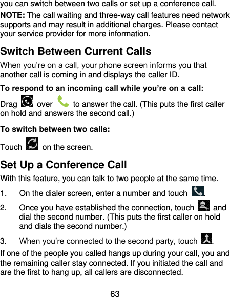  63 you can switch between two calls or set up a conference call.   NOTE: The call waiting and three-way call features need network supports and may result in additional charges. Please contact your service provider for more information. Switch Between Current Calls When you’re on a call, your phone screen informs you that another call is coming in and displays the caller ID. To respond to an incoming call while you’re on a call: Drag    over    to answer the call. (This puts the first caller on hold and answers the second call.) To switch between two calls: Touch   on the screen. Set Up a Conference Call With this feature, you can talk to two people at the same time.   1.  On the dialer screen, enter a number and touch  . 2.  Once you have established the connection, touch    and dial the second number. (This puts the first caller on hold and dials the second number.) 3. When you’re connected to the second party, touch  . If one of the people you called hangs up during your call, you and the remaining caller stay connected. If you initiated the call and are the first to hang up, all callers are disconnected. 