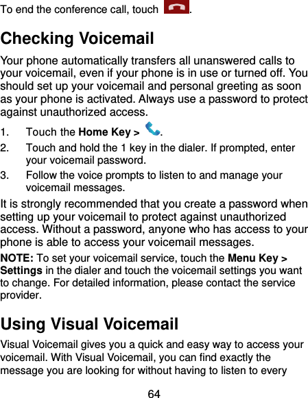  64 To end the conference call, touch  .   Checking Voicemail Your phone automatically transfers all unanswered calls to your voicemail, even if your phone is in use or turned off. You should set up your voicemail and personal greeting as soon as your phone is activated. Always use a password to protect against unauthorized access. 1.  Touch the Home Key &gt;  . 2.  Touch and hold the 1 key in the dialer. If prompted, enter your voicemail password.   3.  Follow the voice prompts to listen to and manage your voicemail messages. It is strongly recommended that you create a password when setting up your voicemail to protect against unauthorized access. Without a password, anyone who has access to your phone is able to access your voicemail messages. NOTE: To set your voicemail service, touch the Menu Key &gt; Settings in the dialer and touch the voicemail settings you want to change. For detailed information, please contact the service provider. Using Visual Voicemail Visual Voicemail gives you a quick and easy way to access your voicemail. With Visual Voicemail, you can find exactly the message you are looking for without having to listen to every 