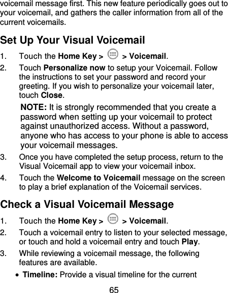  65 voicemail message first. This new feature periodically goes out to your voicemail, and gathers the caller information from all of the current voicemails. Set Up Your Visual Voicemail 1.  Touch the Home Key &gt;    &gt; Voicemail. 2.  Touch Personalize now to setup your Voicemail. Follow the instructions to set your password and record your greeting. If you wish to personalize your voicemail later, touch Close. NOTE: It is strongly recommended that you create a password when setting up your voicemail to protect against unauthorized access. Without a password, anyone who has access to your phone is able to access your voicemail messages. 3.  Once you have completed the setup process, return to the Visual Voicemail app to view your voicemail inbox. 4.  Touch the Welcome to Voicemail message on the screen to play a brief explanation of the Voicemail services. Check a Visual Voicemail Message 1.  Touch the Home Key &gt;    &gt; Voicemail. 2.  Touch a voicemail entry to listen to your selected message, or touch and hold a voicemail entry and touch Play. 3.  While reviewing a voicemail message, the following features are available.  Timeline: Provide a visual timeline for the current 