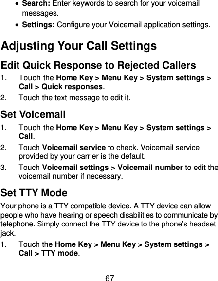  67  Search: Enter keywords to search for your voicemail messages.  Settings: Configure your Voicemail application settings. Adjusting Your Call Settings Edit Quick Response to Rejected Callers 1.  Touch the Home Key &gt; Menu Key &gt; System settings &gt; Call &gt; Quick responses. 2.  Touch the text message to edit it. Set Voicemail 1.  Touch the Home Key &gt; Menu Key &gt; System settings &gt; Call. 2.  Touch Voicemail service to check. Voicemail service provided by your carrier is the default.     3.  Touch Voicemail settings &gt; Voicemail number to edit the voicemail number if necessary. Set TTY Mode Your phone is a TTY compatible device. A TTY device can allow people who have hearing or speech disabilities to communicate by telephone. Simply connect the TTY device to the phone’s headset jack. 1.  Touch the Home Key &gt; Menu Key &gt; System settings &gt; Call &gt; TTY mode. 