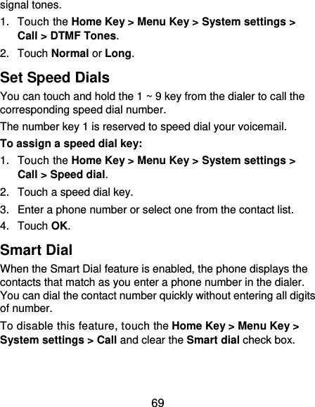  69 signal tones. 1.  Touch the Home Key &gt; Menu Key &gt; System settings &gt; Call &gt; DTMF Tones. 2.  Touch Normal or Long. Set Speed Dials You can touch and hold the 1 ~ 9 key from the dialer to call the corresponding speed dial number. The number key 1 is reserved to speed dial your voicemail. To assign a speed dial key: 1.  Touch the Home Key &gt; Menu Key &gt; System settings &gt; Call &gt; Speed dial. 2.  Touch a speed dial key. 3.  Enter a phone number or select one from the contact list. 4.  Touch OK. Smart Dial When the Smart Dial feature is enabled, the phone displays the contacts that match as you enter a phone number in the dialer. You can dial the contact number quickly without entering all digits of number. To disable this feature, touch the Home Key &gt; Menu Key &gt; System settings &gt; Call and clear the Smart dial check box. 