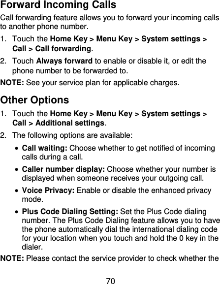  70 Forward Incoming Calls Call forwarding feature allows you to forward your incoming calls to another phone number. 1.  Touch the Home Key &gt; Menu Key &gt; System settings &gt; Call &gt; Call forwarding. 2.  Touch Always forward to enable or disable it, or edit the phone number to be forwarded to. NOTE: See your service plan for applicable charges. Other Options 1.  Touch the Home Key &gt; Menu Key &gt; System settings &gt; Call &gt; Additional settings. 2.  The following options are available:  Call waiting: Choose whether to get notified of incoming calls during a call.  Caller number display: Choose whether your number is displayed when someone receives your outgoing call.  Voice Privacy: Enable or disable the enhanced privacy mode.  Plus Code Dialing Setting: Set the Plus Code dialing number. The Plus Code Dialing feature allows you to have the phone automatically dial the international dialing code for your location when you touch and hold the 0 key in the dialer. NOTE: Please contact the service provider to check whether the 