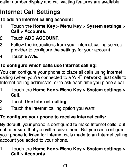  71 caller number display and call waiting features are available. Internet Call Settings To add an Internet calling account:  1.  Touch the Home Key &gt; Menu Key &gt; System settings &gt; Call &gt; Accounts. 2.  Touch ADD ACCOUNT. 3.  Follow the instructions from your Internet calling service provider to configure the settings for your account. 4.  Touch SAVE. To configure which calls use Internet calling: You can configure your phone to place all calls using Internet calling (when you’re connected to a Wi-Fi network), just calls to Internet calling addresses, or to ask each time you place a call. 1.  Touch the Home Key &gt; Menu Key &gt; System settings &gt; Call. 2.  Touch Use Internet calling. 3.  Touch the Internet calling option you want. To configure your phone to receive Internet calls: By default, your phone is configured to make Internet calls, but not to ensure that you will receive them. But you can configure your phone to listen for Internet calls made to an Internet calling account you added to your phone. 1.  Touch the Home Key &gt; Menu Key &gt; System settings &gt; Call &gt; Accounts. 