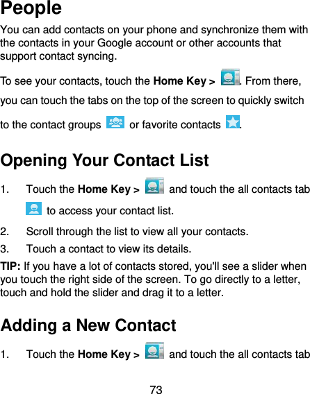  73 People You can add contacts on your phone and synchronize them with the contacts in your Google account or other accounts that support contact syncing. To see your contacts, touch the Home Key &gt;  . From there, you can touch the tabs on the top of the screen to quickly switch to the contact groups    or favorite contacts  . Opening Your Contact List 1.  Touch the Home Key &gt;   and touch the all contacts tab   to access your contact list. 2.  Scroll through the list to view all your contacts. 3.  Touch a contact to view its details. TIP: If you have a lot of contacts stored, you&apos;ll see a slider when you touch the right side of the screen. To go directly to a letter, touch and hold the slider and drag it to a letter. Adding a New Contact 1.  Touch the Home Key &gt;   and touch the all contacts tab 